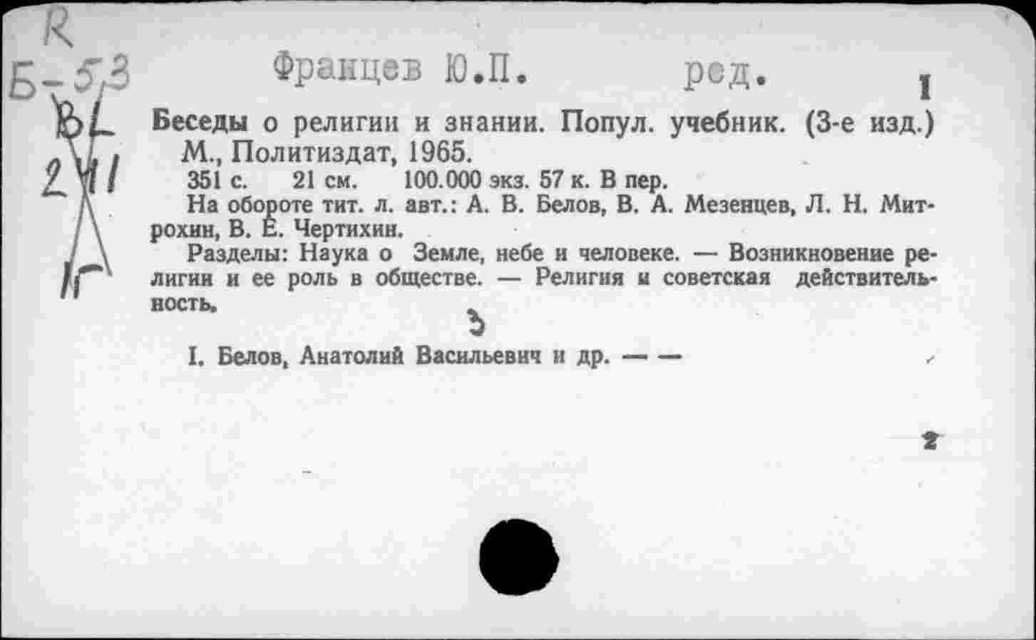 ﻿Францев Ю.П. ред. ,
Беседы о религии и знании. Попул. учебник. (3-е изд.) М., Политиздат, 1965.
351 с. 21 см. 100.000 экз. 57 к. В пер.
На обороте тит. л. авт.: А. В. Белов, В. А. Мезенцев, Л. Н. Митрохин, В. Е. Чертихин.
Разделы: Наука о Земле, небе и человеке. — Возникновение религии и ее роль в обществе. — Религия и советская действительность.
I. Белов, Анатолий Васильевич и др. — —	г